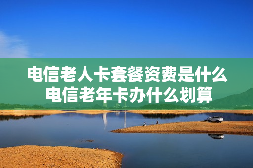 电信老人卡套餐资费是什么 电信老年卡办什么划算