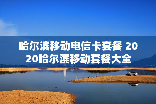 哈尔滨移动电信卡套餐 2020哈尔滨移动套餐大全