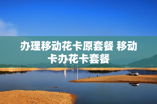 办理移动花卡原套餐 移动卡办花卡套餐
