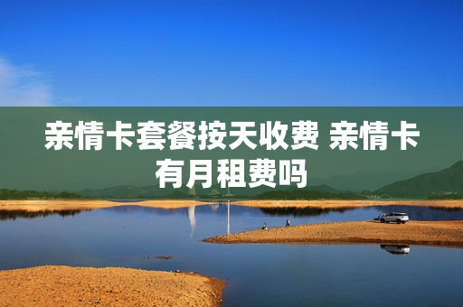 亲情卡套餐按天收费 亲情卡有月租费吗