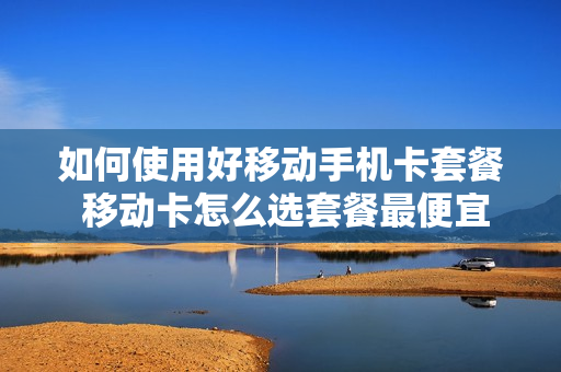 如何使用好移动手机卡套餐 移动卡怎么选套餐最便宜