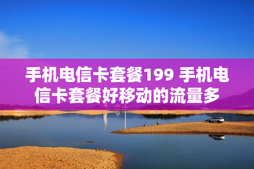 手机电信卡套餐199 手机电信卡套餐好移动的流量多