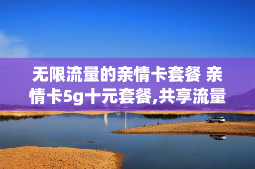 无限流量的亲情卡套餐 亲情卡5g十元套餐,共享流量是多少