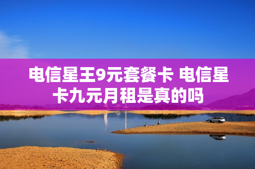 电信星王9元套餐卡 电信星卡九元月租是真的吗