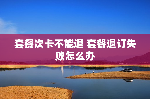 套餐次卡不能退 套餐退订失败怎么办