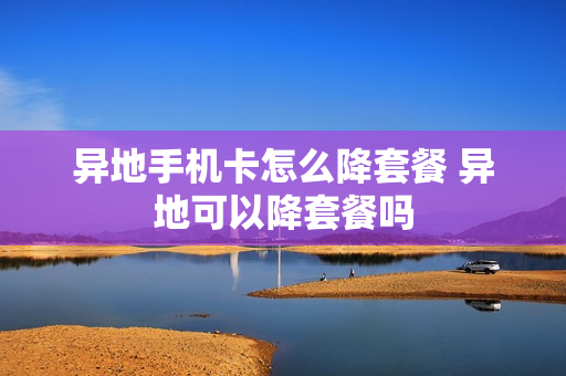 异地手机卡怎么降套餐 异地可以降套餐吗