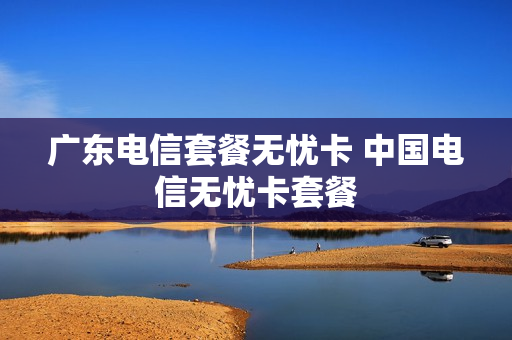 广东电信套餐无忧卡 中国电信无忧卡套餐