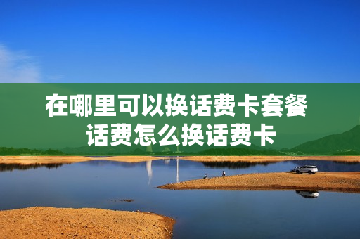 在哪里可以换话费卡套餐 话费怎么换话费卡