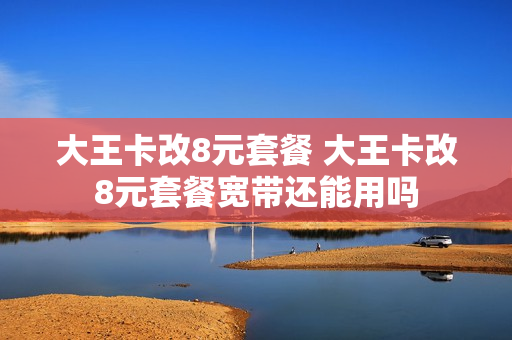 大王卡改8元套餐 大王卡改8元套餐宽带还能用吗