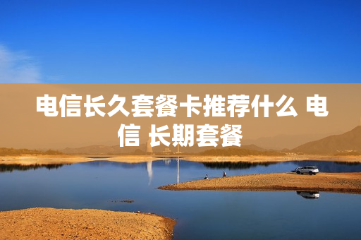 电信长久套餐卡推荐什么 电信 长期套餐