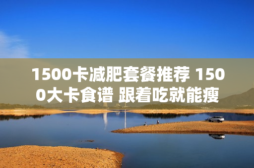 1500卡减肥套餐推荐 1500大卡食谱 跟着吃就能瘦