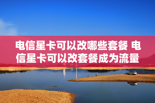 电信星卡可以改哪些套餐 电信星卡可以改套餐成为流量卡吗