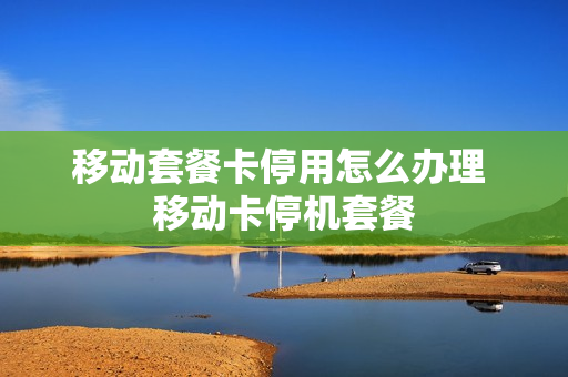 移动套餐卡停用怎么办理 移动卡停机套餐