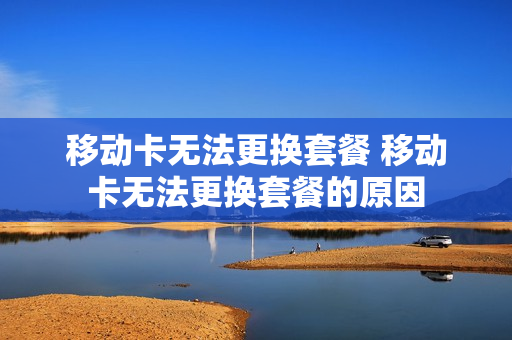 移动卡无法更换套餐 移动卡无法更换套餐的原因
