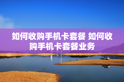 如何收购手机卡套餐 如何收购手机卡套餐业务