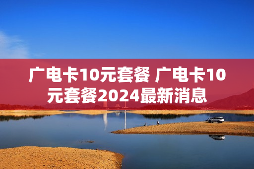 广电卡10元套餐 广电卡10元套餐2024最新消息