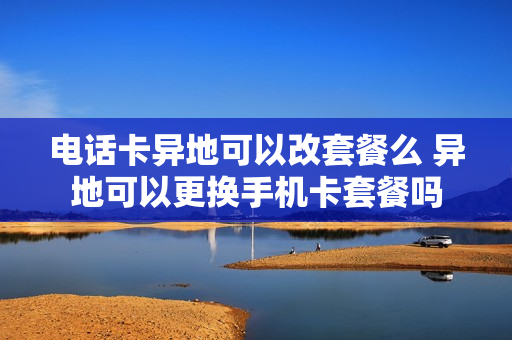 电话卡异地可以改套餐么 异地可以更换手机卡套餐吗