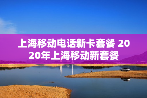 上海移动电话新卡套餐 2020年上海移动新套餐