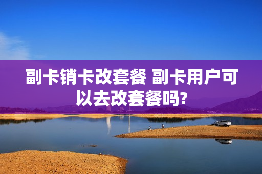 副卡销卡改套餐 副卡用户可以去改套餐吗?