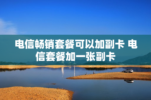 电信畅销套餐可以加副卡 电信套餐加一张副卡