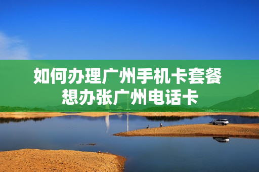 如何办理广州手机卡套餐 想办张广州电话卡
