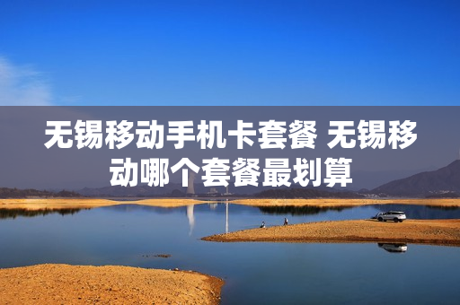 无锡移动手机卡套餐 无锡移动哪个套餐最划算
