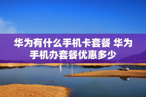 华为有什么手机卡套餐 华为手机办套餐优惠多少