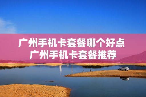 广州手机卡套餐哪个好点 广州手机卡套餐推荐