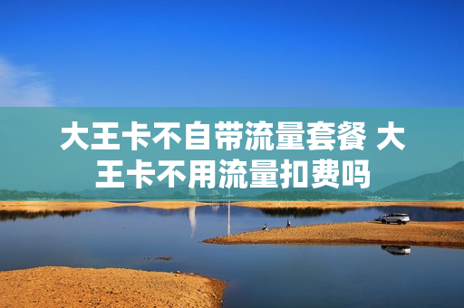 大王卡不自带流量套餐 大王卡不用流量扣费吗