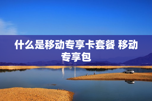 什么是移动专享卡套餐 移动专享包