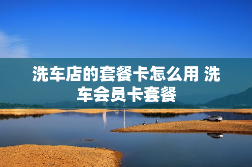洗车店的套餐卡怎么用 洗车会员卡套餐