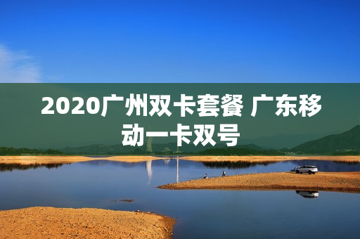 2020广州双卡套餐 广东移动一卡双号