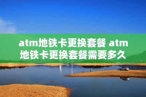 atm地铁卡更换套餐 atm地铁卡更换套餐需要多久