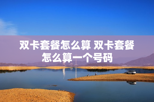 双卡套餐怎么算 双卡套餐怎么算一个号码