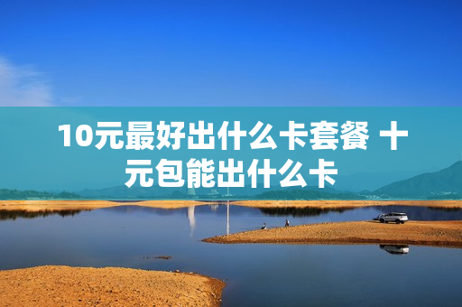 10元最好出什么卡套餐 十元包能出什么卡