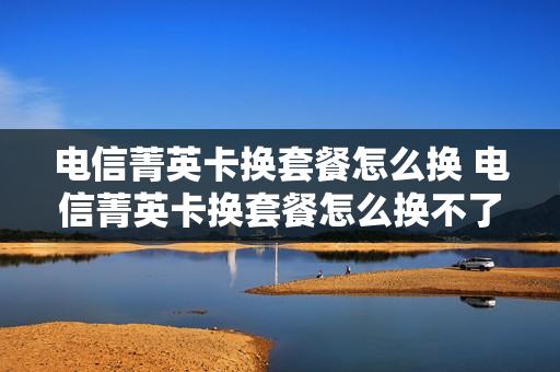 电信菁英卡换套餐怎么换 电信菁英卡换套餐怎么换不了