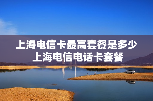上海电信卡最高套餐是多少 上海电信电话卡套餐
