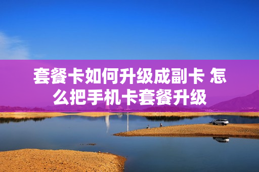 套餐卡如何升级成副卡 怎么把手机卡套餐升级
