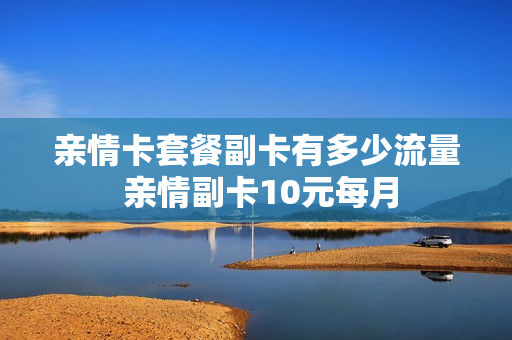 亲情卡套餐副卡有多少流量 亲情副卡10元每月