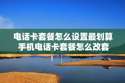 电话卡套餐怎么设置最划算 手机电话卡套餐怎么改套餐