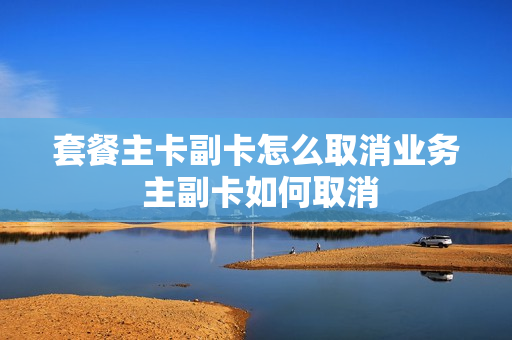 套餐主卡副卡怎么取消业务 主副卡如何取消