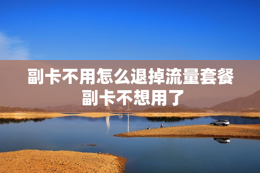 副卡不用怎么退掉流量套餐 副卡不想用了