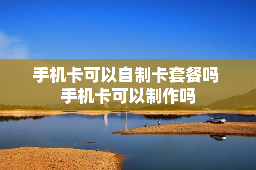 手机卡可以自制卡套餐吗 手机卡可以制作吗