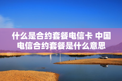什么是合约套餐电信卡 中国电信合约套餐是什么意思
