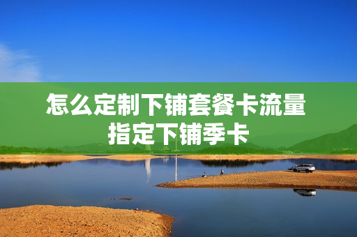 怎么定制下铺套餐卡流量 指定下铺季卡
