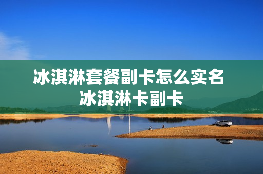 冰淇淋套餐副卡怎么实名 冰淇淋卡副卡
