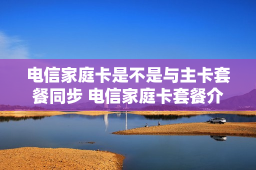 电信家庭卡是不是与主卡套餐同步 电信家庭卡套餐介绍