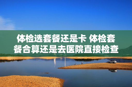 体检选套餐还是卡 体检套餐合算还是去医院直接检查合算