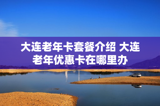 大连老年卡套餐介绍 大连老年优惠卡在哪里办