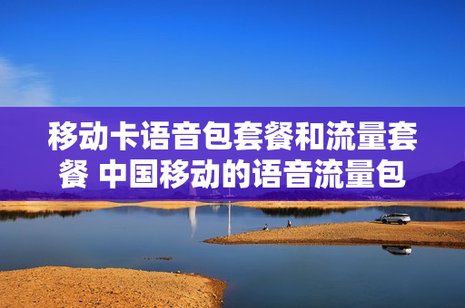 移动卡语音包套餐和流量套餐 中国移动的语音流量包是什么